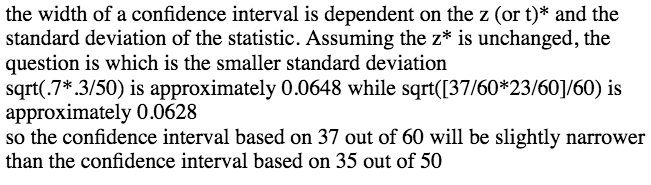 the width of a confidence interval is dependent on the z (or t)\*
 and the standard deviation of the statistic. Assuming the z\* is
 unchanged, the question is which is the smaller standard deviation
 sqrt(.7\* .3/50) is approximately 00648 while
 sqrt(\[37/60\*23/60\]/60) is approximately 0.0628 so the confidence
 interval based on 37 out of 60 will be slightly narrower than the
 confidence Interval based on 35 out of 50 