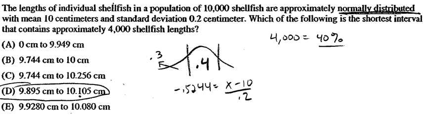 The lengths of individual sheilfish in a population of 10,000
 shellfish are approximately nonn\*lly sü.fiihuted with mean 10
 centimeters and standard deviation 0.2 centimeter. Which of the
 following is the shortest interval that contains approximately 4,000
 shellfish lengths? (A) O cm to 9.949 cm (B) 9.744 cm to 10 cm (C)
 9.744 cm to 10.256 cm (D) 9.895 cm to 10.105 c (E) 9.9280cmto 10.080
 cm q / b0D& HDL 3 