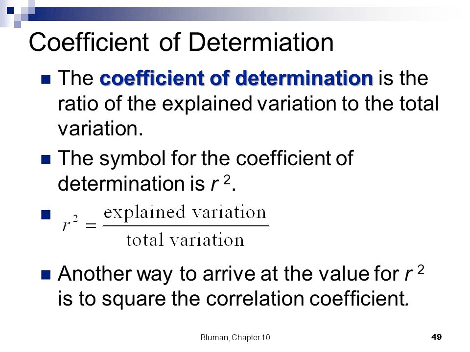 Coefficient of Determiation • The coefficient of determination is
 the ratio of the explained variation to the total variation. • The
 symbol for the coefficient of determination is r 2 explamed variation
 2 total variation • Another way to arrive at the value for r 2 is to
 square the correlation coefficient. Bluman, Chapter 10 49
 