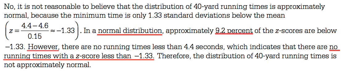 No, it is not reasonable to believe that the distribution of 40-yard
 running times is approximately normal, because the minimum time is
 only 1.33 standard deviations below the mean 4.4—4.6 —1.33 . In a
 normal distribution, approximately of the z-scores are below 0.15
 —1.33. However there are no running times less than 4.4 seconds,
 which indicates that there are no running times with a z-score less
 than —1.33. Therefore, the distribution of 40-yard running times is
 not approximately normal. 