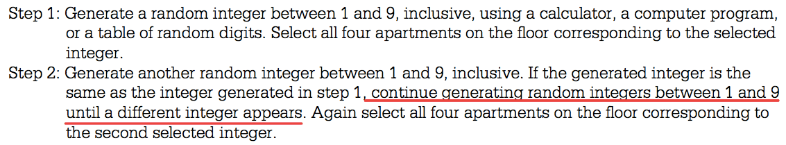 Step 1: Generate a random integer between 1 and 9, inclusive, using
a calculator, a computer program, or a table of random digits. Select
all four apartments on the floor corresponding to the selected
integer. Step 2: Generate another random integer between 1 and 9,
inclusive. If the generated integer is the same as the integer
generated in step 1 , continue generatinq random inteqers between 1
and 9 until a different integer appears. Again select all four
apartments on the floor corresponding to the second selected integer.
