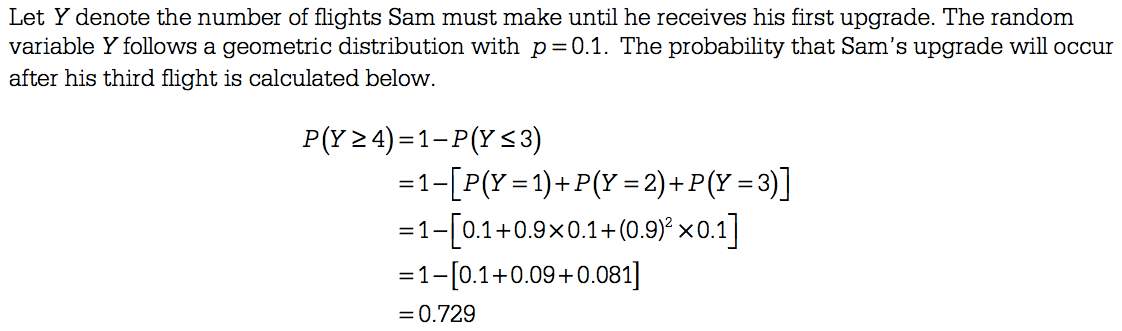 Let Y denote the number of flights Sam must make until he receives
his first upgrade. The random variable Y follows a geometric
distribution with p = 0.1. The probability that Sam's upgrade will
occur after his third flight is calculated below. P(Y24) < 3) =0.729
