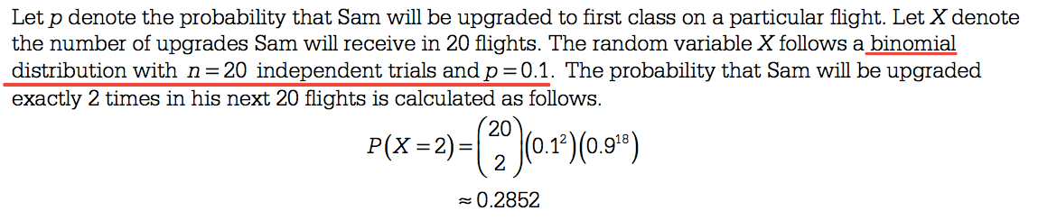 Let p denote the probability that Sam will be upgraded to first
 class on a particular flight. Let X denote the number of upgrades Sam
 will receive in 20 flights. The random variable X follows a binomial
 distribution with n = 20 independent trials and p = 0 1. The
 probability that Sam will be upgraded exactly 2 times in his next 20
 flights is calculated as follows. 20 18) 2 = 0 2852
 