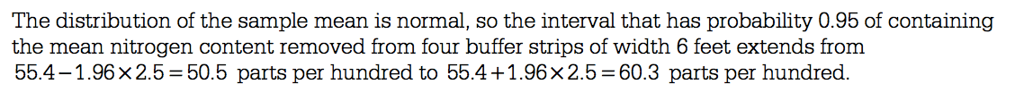 The distribution of the sample mean is normal, so the interval that
 has probability 0.95 of containing the mean nitrogen content removed
 from four buffer strips of width 6 feet extends from 55.4—1.96 x 2.5 =
 50.5 parts per hundred to 55.4 + 1.96x2.5 = 60.3 parts per hundred.
 