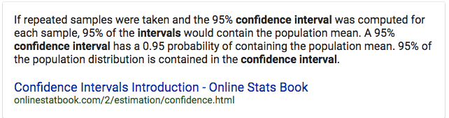 If repeated samples were taken and the 95% confidence interval was
computed for each sample, 95% of the intervals would contain the
population mean. A 95% confidence interval has a 0.95 probability of
containing the population mean. 95% of the population distribution is
contained in the confidence interval. Confidence Intervals
Introduction - Online Stats Book
onlinestatbookcom/2/estimation/confidence.html 