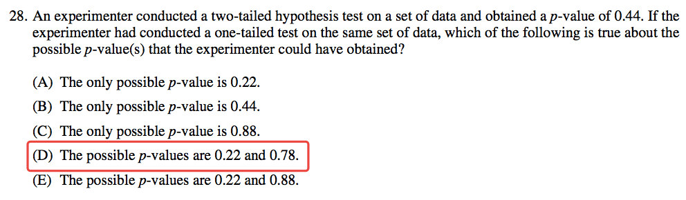 28. An experimenter conducted a two-tailed hypothesis test on a set
 of data and obtained a p-value of 0.44. If the experimenter had
 conducted a one-tailed test on the same set of data, which of the
 following is true about the possible p-value(s) that the experimenter
 could have obtained? (B) (D) (E) The only possible p-value is 0.22.
 The only possible p-value is 0.44. The only possible p-value is 0.88.
 The possible p-values are 0.22 and 0.78. The possible p-values are
 0.22 and 0.88. 