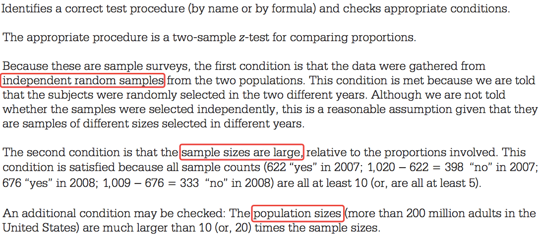 Identifies a correct test procedure (by name or by formula) and
checks appropriate conditions. The appropriate procedure is a
two-sample z-test for comparing proportions. Because these are sample
surveys, the first condition is that the data were gathered from inde
endent random sam le from the two populations. This condition is met
because we are told that the subjects were randomly selected in the
two different years. Although we are not told whether the samples were
selected independently, this is a reasonable assumption given that
they are samples of different sizes selected in different years. The
second condition is that relative to the proportions involved. This
condition is satisfied because all sample counts (622 "yes" in 2007;
1,020 — 622 = 398 "no" in 2007; 676 "yes" in 2008; 1,009 — 676 = 333
"no" in 2008) are all at least 10 (or, are all at least 5). An
additional condition may be checked: than 200 million adults in the
United States) are much larger than 10 (or, 20) times the sample
sizes. 