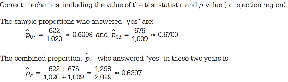 Correct mechanics, including the value of the test statistic and
p-value (or rejection region). The sample proportions who answered
"yes" are: 622 0.6098 and P07 676 0.6700. - 1,020 - 1,009 The combined
proportion, pc, who answered "yes" in these two years is: 622 + 676
1,298 0.6397. Pc = 1,020 + 1,009 - 2,029 