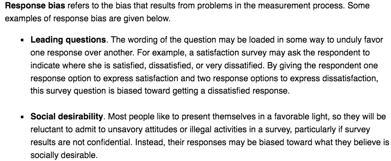 Response bias refers to the bias that results from problems in the
 measurement process. Some examples of response bias are given below.
 Leading questions. The wording of the question may be loaded in some
 way to unduly favor one response over another. For example, a
 satisfaction survey may ask the respondent to indicate where she is
 satisfied, dissatisfied, or very dissatified. By giving the respondent
 one response option to express satisfaction and two response options
 to express dissatisfaction, this survey question is biased toward
 getting a dissatisfied response. Social desirability. Most people like
 to present themselves in a favorable light, so they will be reluctant
 to admit to unsavory attitudes or illegal activities in a survey,
 particularly if survey results are not confidential. Instead, their
 responses may be biased toward what they believe is socially
 desirable. 