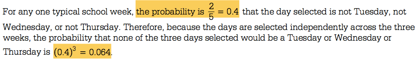 = 0.4 that the day selected is not Tuesday, not For any one typical
 school week, the probability is Wednesday, or not Thursday. Therefore,
 because the days are selected independently across the three weeks,
 the probability that none of the three days selected would be a
 Tuesday or Wednesday or . 3=0.064. Thursday is (0 4)
 