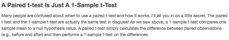 A Paired t-test Is Just A I-Sample t-Test Many people are confused
about when to use a paired t-test and how it works. I'll let you in on
a little secret. The paired t-test and the 1 -sample t-test are
actually the same test in disguise\! As we saw above, a I-sample
t-test compares one sample mean to a null hypothesis value. A paired
t-test simply calculates the difference between paired observations
(e.g., before and after) and then performs a 1 -sample t-test on the
differences. 