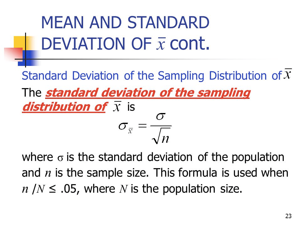 MEAN AND STANDARD DEVIATION OF cont. Standard Deviation of the
Sampling Distribution of X The standard deviation of the sam lin
distribution of x is n where o is the standard deviation of the
population and n is the sample size. This formula is used when n /N
.05, where N is the population size. 23 