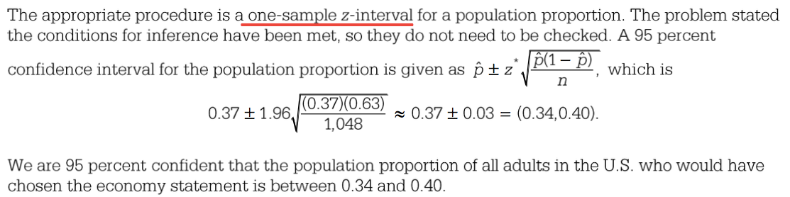The appropriate procedure is a one-sample z-interval for a
population proportion. The problem stated the conditions for inference
have been met, so they do not need to be checked. A 95 percent
confidence interval for the population proportion is given as b ± z
which is n 0.37 0.63 0.37 ± 0.03 = (0.34,0.40). 0.37 ± 1.96 1,048 We
are 95 percent confident that the population proportion of all adults
in the U -S. who would have chosen the economy statement is between
0.34 and 0.40. 