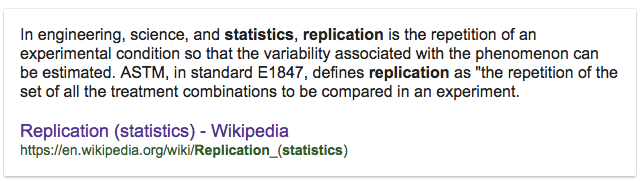 In engineering, science, and statistics, replication is the
 repetition of an experimental condition so that the variability
 associated with the phenomenon can be estimated. ASTM, in standard
 E1847, defines replication as "the repetition of the set of all the
 treatment combinations to be compared in an experiment. Replication
 (statistics) - Wikipedia
 https://en.wikipedia.org/Wiki/Replication\_(statistics)
 