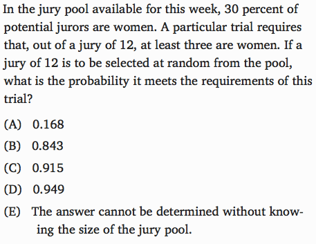 In the jury pool available for this week, 30 percent of potential
 jurors are women. A particular trial requires that, out of a jury of
 12, at least three are women. If a jury of 12 is to be selected at
 random from the pool, what is the probability it meets the
 requirements of this trial? (A) (B) (C) (E) 0.168 0.843 0.915 The
 answer cannot be determined without know- ing the size of the jury
 pool. 