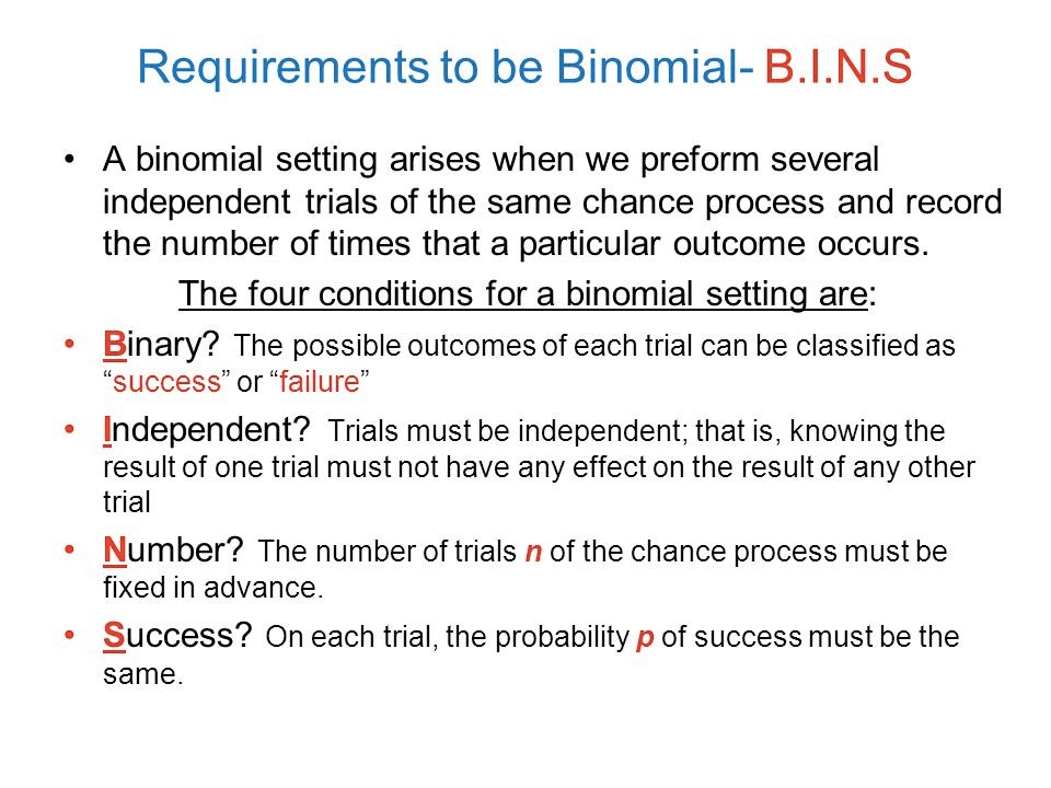Requirements to be Binomial- B.I.N.S A binomial setting arises when
we preform several independent trials of the same chance process and
record the number of times that a particular outcome occurs. The four
conditions for a binomial setting are: Binary? The possible outcomes
of each trial can be classified as "success" or "failure" •
Independent? Trials must be independent; that is, knowing the result
of one trial must not have any effect on the result of any other trial
Number? The number of trials n of the chance process must be fixed in
advance. Success? On each trial, the probability p of success must be
the same. 