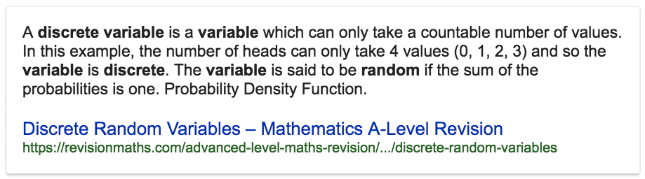 A discrete variable is a variable which can only take a countable
number of values. In this example, the number of heads can only take 4
values (0, 1, 2, 3) and so the variable is discrete. The variable is
said to be random if the sum of the probabilities is one. Probability
Density Function. Discrete Random Variables — Mathematics A-Level
Revision
https://revisionmaths.com/advanced-level-maths-revision/.../discrete-random-variables

