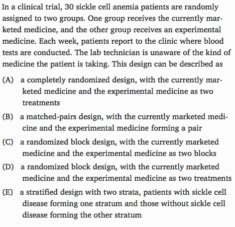 In a clinical trial, 30 sickle cell anemia patients are randomly
 assigned to two groups. One group receives the currently mar- keted
 medicine, and the other group receives an experimental medicine. Each
 week, patients report to the clinic where blood tests are conducted.
 The lab technician is unaware of the kind of medicine the patient is
 taking. This design can be described as (A) a completely randomized
 design, with the currently mar- keted medicine and the experimental
 medicine as two treatments (B) a matched-pairs design, with the
 currently marketed medi- cine and the experimental medicine forming a
 pair (C) a randomized block design, with the currently marketed
 medicine and the experimental medicine as two blocks (D) a randomized
 block design, with the currently marketed medicine and the
 experimental medicine as two treatments (E) a stratified design with
 two strata, patients with sickle cell disease. forming one stratum and
 those without sickle cell disence forming the other stratum
 